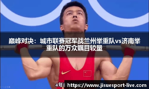 巅峰对决：城市联赛冠军战兰州举重队vs济南举重队的万众瞩目较量